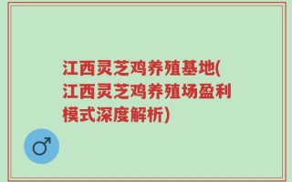 江西灵芝鸡养殖基地(江西灵芝鸡养殖场盈利模式深度解析)