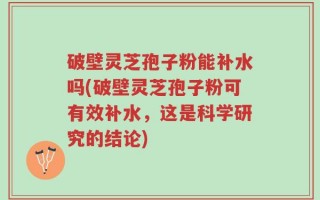 破壁灵芝孢子粉能补水吗(破壁灵芝孢子粉可有效补水，这是科学研究的结论)