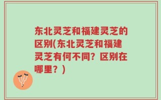 东北灵芝和福建灵芝的区别(东北灵芝和福建灵芝有何不同？区别在哪里？)