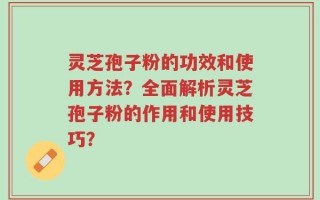 灵芝孢子粉的功效和使用方法？全面解析灵芝孢子粉的作用和使用技巧？