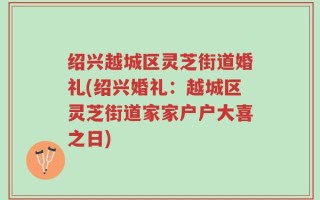 绍兴越城区灵芝街道婚礼(绍兴婚礼：越城区灵芝街道家家户户大喜之日)