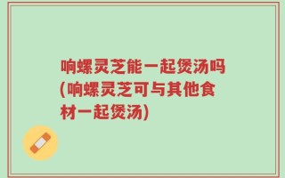 响螺灵芝能一起煲汤吗(响螺灵芝可与其他食材一起煲汤)