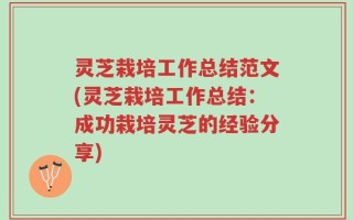 灵芝栽培工作总结范文(灵芝栽培工作总结：成功栽培灵芝的经验分享)