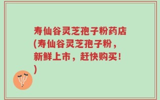 寿仙谷灵芝孢子粉药店(寿仙谷灵芝孢子粉，新鲜上市，赶快购买！)
