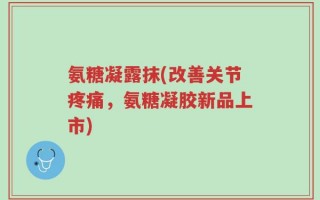 氨糖凝露抹(改善关节疼痛，氨糖凝胶新品上市)