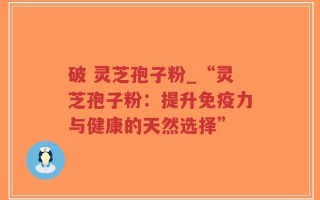 破 灵芝孢子粉_“灵芝孢子粉：提升免疫力与健康的天然选择”