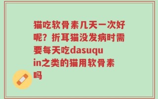 猫吃软骨素几天一次好呢？折耳猫没发病时需要每天吃dasuquin之类的猫用软骨素吗
