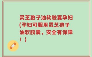 灵芝孢子油软胶囊孕妇(孕妇可服用灵芝孢子油软胶囊，安全有保障！)