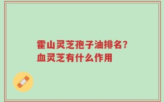 霍山灵芝孢子油排名？血灵芝有什么作用