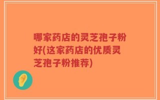 哪家药店的灵芝孢子粉好(这家药店的优质灵芝孢子粉推荐)