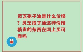 灵芝孢子油是什么价格？灵芝孢子油这种价格稍贵的东西在网上买可靠吗