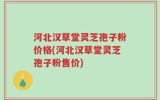 河北汉草堂灵芝孢子粉价格(河北汉草堂灵芝孢子粉售价)