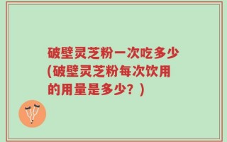 破壁灵芝粉一次吃多少(破壁灵芝粉每次饮用的用量是多少？)