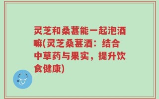 灵芝和桑葚能一起泡酒嘛(灵芝桑葚酒：结合中草药与果实，提升饮食健康)