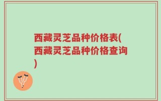 西藏灵芝品种价格表(西藏灵芝品种价格查询)