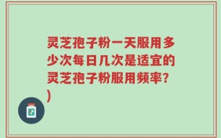 灵芝孢子粉一天服用多少次每日几次是适宜的灵芝孢子粉服用频率？)