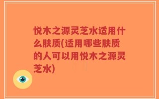 悦木之源灵芝水适用什么肤质(适用哪些肤质的人可以用悦木之源灵芝水)