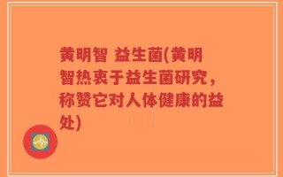 黄明智 益生菌(黄明智热衷于益生菌研究，称赞它对人体健康的益处)