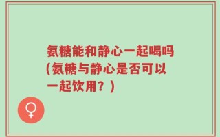 氨糖能和静心一起喝吗(氨糖与静心是否可以一起饮用？)
