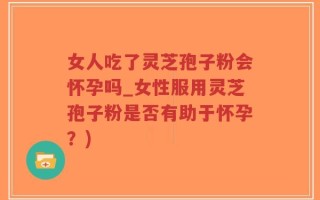 女人吃了灵芝孢子粉会怀孕吗_女性服用灵芝孢子粉是否有助于怀孕？)