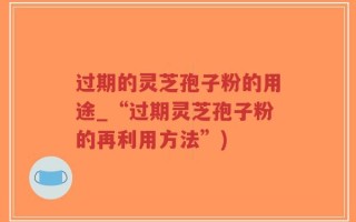 过期的灵芝孢子粉的用途_“过期灵芝孢子粉的再利用方法”)