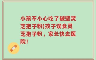 小孩不小心吃了破壁灵芝孢子粉(孩子误食灵芝孢子粉，家长快去医院！