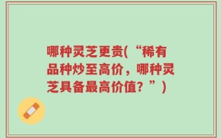 哪种灵芝更贵(“稀有品种炒至高价，哪种灵芝具备最高价值？”)