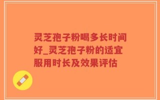 灵芝孢子粉喝多长时间好_灵芝孢子粉的适宜服用时长及效果评估