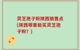 灵芝孢子粉陕西销售点(陕西哪里能买灵芝孢子粉？)