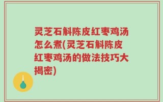 灵芝石斛陈皮红枣鸡汤怎么煮(灵芝石斛陈皮红枣鸡汤的做法技巧大揭密)