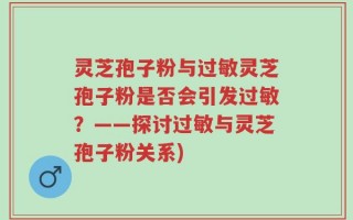 灵芝孢子粉与过敏灵芝孢子粉是否会引发过敏？——探讨过敏与灵芝孢子粉关系)