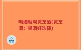 喝酒就喝灵芝酒(灵芝酒：喝酒好选择)