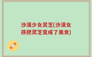 沙漠少女灵芝(沙漠女孩把灵芝变成了美食)