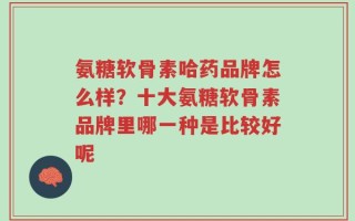 氨糖软骨素哈药品牌怎么样？十大氨糖软骨素品牌里哪一种是比较好呢