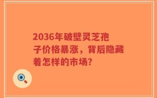 2036年破壁灵芝孢子价格暴涨，背后隐藏着怎样的市场？