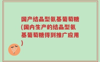国产结晶型氨基葡萄糖(国内生产的结晶型氨基葡萄糖得到推广应用)