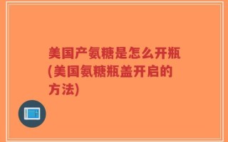 美国产氨糖是怎么开瓶(美国氨糖瓶盖开启的方法)