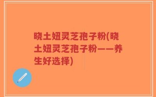 晓土妞灵芝孢子粉(晓土妞灵芝孢子粉——养生好选择)