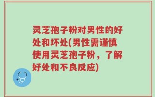 灵芝孢子粉对男性的好处和坏处(男性需谨慎使用灵芝孢子粉，了解好处和不良反应)