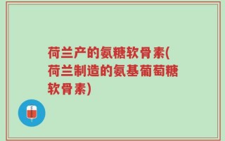 荷兰产的氨糖软骨素(荷兰制造的氨基葡萄糖软骨素)