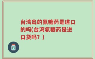 台湾出的氨糖药是进口的吗(台湾氨糖药是进口货吗？)
