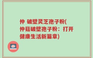仲 破壁灵芝孢子粉(仲菇破壁孢子粉：打开健康生活新篇章)
