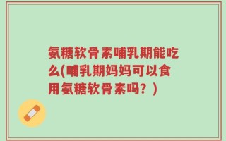 氨糖软骨素哺乳期能吃么(哺乳期妈妈可以食用氨糖软骨素吗？)