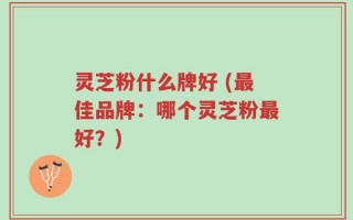 灵芝粉什么牌好 (最佳品牌：哪个灵芝粉最好？)