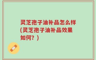 灵芝孢子油补品怎么样(灵芝孢子油补品效果如何？)