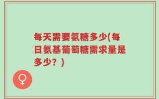 每天需要氨糖多少(每日氨基葡萄糖需求量是多少？)
