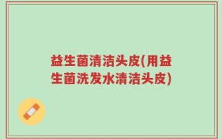 益生菌清洁头皮(用益生菌洗发水清洁头皮)
