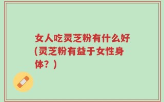 女人吃灵芝粉有什么好(灵芝粉有益于女性身体？)
