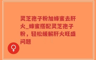 灵芝孢子粉加蜂蜜去肝火_蜂蜜搭配灵芝孢子粉，轻松缓解肝火旺盛问题