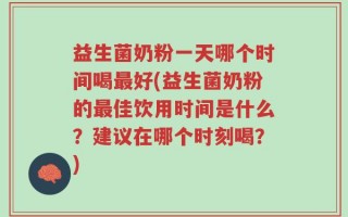 益生菌奶粉一天哪个时间喝最好(益生菌奶粉的最佳饮用时间是什么？建议在哪个时刻喝？)
